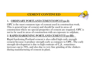 1. ORDINARY PORTLAND CEMENT(OPC)(Type-I):
OPC is the most common type of cement used in construction work.
This is general type of cement and should be used in areas of
construction where no special properties of cement are required. OPC is
not to be used in areas of construction with an exposure to sulphate.
2. RAPID HARDENING PORTLAND CEMENT(Type-III):
Rapid hardening Portland cement is also called high early strength
cement because it produce strength early as compare to OPC. The early
strength development is due to high contents of C3S , sometimes
increases up to 70%, and also due to very fine grinding of the clinkers
during manufacturing of cement in plant.
CEMENT CONTINUED
 