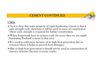 USES:
As it is clear that main property of rapid hardening cement is that it
gain strength early, therefore it will be used in areas of construction
where early strength is required for further construction.
When framework have to remove early for reuse then we use rapid
hardening Portland cement in that area.
It is used in cold areas because of its high heat generation due to
reaction where it helps to prevent frost damages.
Due to high heat generation it should not be used in construction of
massive structure because it create cracks.
CEMENT CONTINUED
 