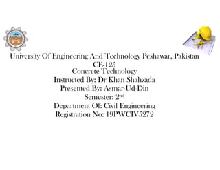 University Of Engineering And Technology Peshawar, Pakistan
CE-125
Concrete Technology
Instructed By: Dr Khan Shahzada
Presented By: Asmar-Ud-Din
Semester: 2nd
Department Of: Civil Engineering
Registration No: 19PWCIV5272
 