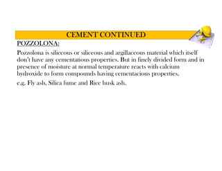 POZZOLONA:
Pozzolona is siliceous or siliceous and argillaceous material which itself
don’t have any cementatious properties. But in finely divided form and in
presence of moisture at normal temperature reacts with calcium
hydroxide to form compounds having cementacious properties.
e.g. Fly ash, Silica fume and Rice husk ash.
CEMENT CONTINUED
 