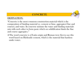 DEFINATION:
“Concrete is the most common construction material which is the
composition of binding material i.e. cement or lime, aggregates( fine and
course), and water. In concrete mixture the water and binding materials
mix with each other to form paste which on solidification binds the fine
and course aggregates.”
The word concrete is of Latin origin and Roman were first to use this
word based on Hydraulic cement, which is the material that hardens
under water.
CONCRETE
 