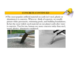 The most popular artificial material on earth isn’t steel, plastic or
aluminum it is concrete. When we think of concrete, we usually
picture white pavements, swimming pools, and building foundations.
In fact the most widely used material on our planet earth after water
is concrete. Ton for ton, human use more concrete today than steel,
wood, plastics, aluminum combined.
CONCRETE CONTINUED
 