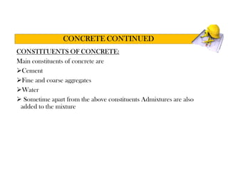 CONSTITUENTS OF CONCRETE:
Main constituents of concrete are
Cement
Fine and coarse aggregates
Water
 Sometime apart from the above constituents Admixtures are also
added to the mixture
CONCRETE CONTINUED
 