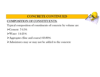 COMPOSITION OF CONSTITUENTS:
Typical composition of constituents of concrete by volume are
Cement 7-15%
Water 14-21%
Aggregates (fine and coarse) 60-80%
Admixtures may or may not be added to the concrete
CONCRETE CONTINUED
 