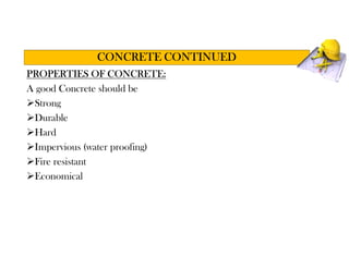 PROPERTIES OF CONCRETE:
A good Concrete should be
Strong
Durable
Hard
Impervious (water proofing)
Fire resistant
Economical
CONCRETE CONTINUED
 