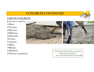 USES OF CONCRETE:
Concrete is used in
Dams
Tunnels
Runways
Highways
Sidewalks
Canals
Airports
Mines
Bridges
Manholes
Nuclear installations
CONCRETE CONTINUED
“God know it better when to send you
what you exactly want”
So, trust in God and do your best
 