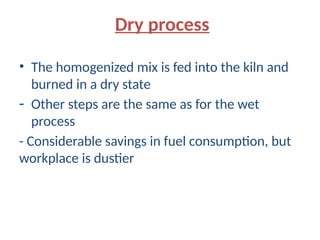 Dry process
• The homogenized mix is fed into the kiln and
burned in a dry state
- Other steps are the same as for the wet
process
- Considerable savings in fuel consumption, but
workplace is dustier
 