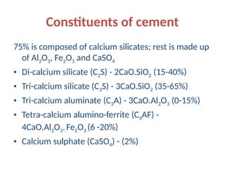 Constituents of cement
75% is composed of calcium silicates; rest is made up
of Al2O3, Fe2O3 and CaSO4
• Di-calcium silicate (C2S) - 2CaO.SiO2 (15-40%)
• Tri-calcium silicate (C3S) - 3CaO.SiO2 (35-65%)
• Tri-calcium aluminate (C3A) - 3CaO.Al2O3 (0-15%)
• Tetra-calcium alumino-ferrite (C4AF) -
4CaO.Al2O3..Fe2O3 (6 -20%)
• Calcium sulphate (CaSO4) - (2%)
 