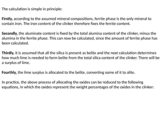 The calculation is simple in principle:
Firstly, according to the assumed mineral compositions, ferrite phase is the only mineral to
contain iron. The iron content of the clinker therefore fixes the ferrite content.
Secondly, the aluminate content is fixed by the total alumina content of the clinker, minus the
alumina in the ferrite phase. This can now be calculated, since the amount of ferrite phase has
been calculated.
Thirdly, it is assumed that all the silica is present as belite and the next calculation determines
how much lime is needed to form belite from the total silica content of the clinker. There will be
a surplus of lime.
Fourthly, the lime surplus is allocated to the belite, converting some of it to alite.
In practice, the above process of allocating the oxides can be reduced to the following
equations, in which the oxides represent the weight percentages of the oxides in the clinker:
 