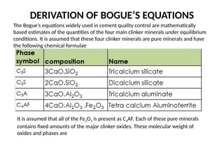 DERIVATION OF BOGUE’S EQUATIONS
The Bogue’s equations widely used in cement quality control are mathematically
based estimates of the quantities of the four main clinker minerals under equilibrium
conditions. It is assumed that these four clinker minerals are pure minerals and have
the following chemical formulae
It is assumed that all of the Fe2O3 is present as C4AF. Each of these pure minerals
contains fixed amounts of the major clinker oxides. These molecular weight of
oxides and phases are
 