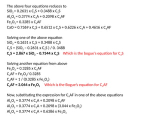 The above four equations reduces to
SiO2 = 0.2631 x C3S + 0.3488 x C2S
Al2O3 = 0.3774 x C3A + 0.2098 x C4AF
Fe2O3 = 0.3285 x C4AF
CaO = 0.7369 x C3S + 0.6512 x C2S + 0.6226 x C3A + 0.4616 x C4AF
Solving one of the above equation
SiO2 = 0.2631 x C3S + 0.3488 x C2S
C2S = (SiO2 – 0.2631 x C3S ) / 0. 3488
C2S = 2.867 x SiO2 – 0.7544 x C3S Which is the bogue’s equation for C2S
Solving another equation from above
Fe2O3 = 0.3285 x C4AF
C4AF = Fe2O3/ 0.3285
C4AF = 1 / (0.3285 x Fe2O3)
C4AF = 3.044 x Fe2O3 Which is the Bogue’s equation for C4AF
Now, substituting the expression for C4AF in one of the above equations
Al2O3 = 0.3774 x C3A + 0.2098 x C4AF
Al2O3 = 0.3774 x C3A + 0.2098 x (3.044 x Fe2O3)
Al2O3 = 0.3774 x C3A + 0.6386 x Fe2O3
 