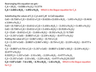 Rearranging this equation we get;-
C3A = (Al2O3 – 0.6386 x Fe2O3) / 0.3774
C3A = 2.650 x Al2O3 – 1.692 x Fe2O3 Which is the Bogue equation for C3A
Substituting the values of C2S ,C3A and C4AF in CaO equation
CaO = (0.7369 x C3S) + (0.6512 x C2S) + (0.6226 x (2.650 x Al2O3 – 1.692 x Fe2O3)) + (0.4616
x 3.044 x Fe2O3 )
CaO = (0.7369 x C3S) + (0.6512 x C2S) + (1.650 x Al2O3 ) – (1.053 x Fe2O3) + (1.405 x Fe2O3)
CaO = (0.7369 x C3S) + (0.6512 x C2S) + (1.650 x Al2O3) + (0.3520 x Fe2O3)
C3S = [CaO – (0.6512 x C2S) – (1.650 x Al2O3) – (0.352 x Fe2O3 )] / 0.7369
C3S = (1.357 x CaO) – (0.8837 x C2S) – (2.239 x Al2O3) – (0.4777 x Fe2O3)
Putting the value of C2S = (2.867 x SiO2) – (0.754 x C3S)
C3S = (1.357 x CaO) – {0.8837 x (2.867 x SiO2) – (0.754 x C3S)} – (2.239 x Al2O3) – (0.4777 x
Fe2O3)
C3S – (0.8837 x 0.754 x C3S) = (1.357 x CaO) – {0.8837 x (2.867 x SiO2)} – (2.239 x Al2O3) –
(0.4777 x Fe2O3)
0.3337C3S = 1.357 x CaO – 2.53 x SiO2 – 2.239 x Al2O3 – 0.4777 x Fe2O3
C3S = [1.357 x CaO – 2.53 x SiO2 – 2.239 x Al2O3 – 0.4777 x Fe2O3]/0.3337
C3S = 4.07 x CaO – 7.6 x SiO2 – 6.70 x Al2O3 – 1.42 x Fe2O3 Which is the Bogue equation
for C3S
 