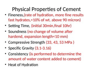 Physical Properties of Cement
• Fineness,(rate of hydration, more fine results
fast hydrates,<10% of wt. above 90 micron)
• Setting Time, (initial 30min,final 10hr)
• Soundness (no change of volume after
hardend, expansion length<10 mm)
• Compressive Strength (33, 43, 53 MPa )
• Specific Gravity (3.1-3.16)
• Consistency (is performed to determine the
amount of water content added to cement)
• Heat of Hydration
 