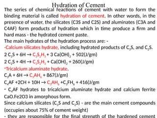 Hydration of Cement
The series of chemical reactions of cement with water to form the
binding material is called hydration of cement. In other words, in the
presence of water, the silicates (C3S and C2S) and aluminates (C3A and
C4AF) form products of hydration which in time produce a firm and
hard mass - the hydrated cement paste.
The main hydrates of the hydration process are: -
-Calcium silicates hydrate, including hydrated products of C3S, and C2S.
2 C3S + 6H → C3S2H3 + 3 Ca(OH)2 + 502(J/gm)
2 C2S + 4H → C3S2H3 + Ca(OH)2 + 260(J/gm)
-Tricalcium aluminate hydrate.
C3A + 6H → C3AH6 + 867(J/gm)
C4AF +2CH + 10H → C3AH6 +C3FH6 + 416(J/gm
- C4AF hydrates to tricalcium aluminate hydrate and calcium ferrite
CaO.Fe2O3 in amorphous form.
Since calcium silicates (C3S and C2S) - are the main cement compounds
(occupies about 75% of cement weight)
 