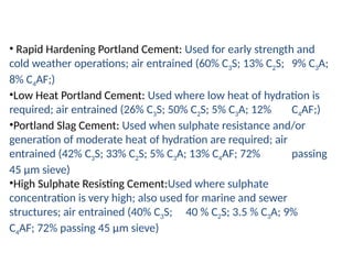 • Rapid Hardening Portland Cement: Used for early strength and
cold weather operations; air entrained (60% C3S; 13% C2S; 9% C3A;
8% C4AF;)
•Low Heat Portland Cement: Used where low heat of hydration is
required; air entrained (26% C3S; 50% C2S; 5% C3A; 12% C4AF;)
•Portland Slag Cement: Used when sulphate resistance and/or
generation of moderate heat of hydration are required; air
entrained (42% C3S; 33% C2S; 5% C3A; 13% C4AF; 72% passing
45 μm sieve)
•High Sulphate Resisting Cement:Used where sulphate
concentration is very high; also used for marine and sewer
structures; air entrained (40% C3S; 40 % C2S; 3.5 % C3A; 9%
C4AF; 72% passing 45 μm sieve)
 