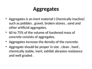 Aggregates
• Aggregates is an inert material ( Chemically inactive)
such as pebbles , gravel, broken stones , sand and
other artificial aggregates.
• 60 to 75% of the volume of hardened mass of
concrete consists of aggregates.
• Aggregates increase the density of the concrete.
• Aggregate should be proper in size , clean , hard ,
chemically stable, inert, exhibit abrasion resistance
and well graded .
 