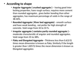 • According to shape
• Angular Aggregate ( crushed aggregate ) – having good inter
locking properties, have rough surface, requires more cement
than rounded aggregates , gives better bonding than other
aggregates, has maximum percentage of voids in the range of
38-40%.
• Rounded Aggregate ( River bed aggregate) - smooth surface
and have weak bonding , not prefer for high strength of
concrete. Void range from 32 to 33 %.
• Irregular aggregate ( contains partly rounded aggregate ) -
moderate charactersitic of angular and rounded aggregates.
Void range from 35 to 38%.
• Flaky and Elongated Aggregate - Thickness less than 0.6(3/5)
times mean dimension is known as flaky. Similarly if the length
is greater than 1.8(9/5) times the mean dimension is known as
Elongated aggregates
 
