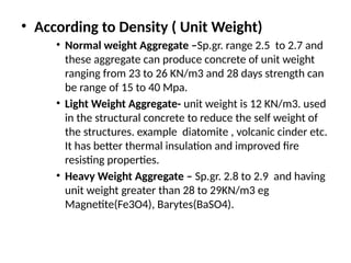 • According to Density ( Unit Weight)
• Normal weight Aggregate –Sp.gr. range 2.5 to 2.7 and
these aggregate can produce concrete of unit weight
ranging from 23 to 26 KN/m3 and 28 days strength can
be range of 15 to 40 Mpa.
• Light Weight Aggregate- unit weight is 12 KN/m3. used
in the structural concrete to reduce the self weight of
the structures. example diatomite , volcanic cinder etc.
It has better thermal insulation and improved fire
resisting properties.
• Heavy Weight Aggregate – Sp.gr. 2.8 to 2.9 and having
unit weight greater than 28 to 29KN/m3 eg
Magnetite(Fe3O4), Barytes(BaSO4).
 