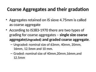 Coarse Aggregates and their gradation
• Aggregates retained on IS sieve 4.75mm is called
as coarse aggregate
• According to IS383-1970 there are two types of
grading for coarse aggregates – single size coarse
aggregate(Ungraded) and graded coarse aggregate.
– Ungraded: nominal size of 63mm, 40mm, 20mm,
16mm, 12.5mm and 10 mm.
– Graded: nominal size of 40mm,20mm,16mm,and
12.5mm
 