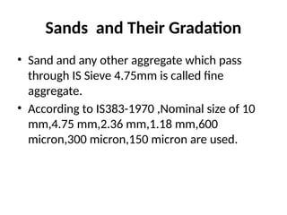 Sands and Their Gradation
• Sand and any other aggregate which pass
through IS Sieve 4.75mm is called fine
aggregate.
• According to IS383-1970 ,Nominal size of 10
mm,4.75 mm,2.36 mm,1.18 mm,600
micron,300 micron,150 micron are used.
 
