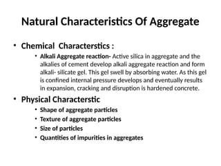 Natural Characteristics Of Aggregate
• Chemical Characterstics :
• Alkali Aggregate reaction- Active silica in aggregate and the
alkalies of cement develop alkali aggregate reaction and form
alkali- silicate gel. This gel swell by absorbing water. As this gel
is confined internal pressure develops and eventually results
in expansion, cracking and disruption is hardened concrete.
• Physical Characterstic
• Shape of aggregate particles
• Texture of aggregate particles
• Size of particles
• Quantities of impurities in aggregates
 