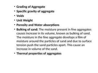 • Grading of Aggregate
• Specific gravity of aggregate
• Voids
• Unit Weight
• Porosity and Water absorptions
• Bulking of sand: The moisture present in fine aggregates
causes increase in its volume, known as bulking of sand.
The moisture in the fine aggregate develops a film of
moisture around the particles of sand and due to surface
tension push the sand particles apart. This cause an
increase in volume of the sand.
• Thermal properties of aggregates
 