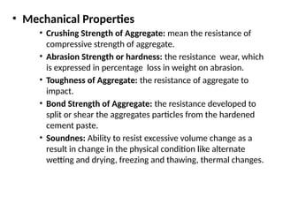 • Mechanical Properties
• Crushing Strength of Aggregate: mean the resistance of
compressive strength of aggregate.
• Abrasion Strength or hardness: the resistance wear, which
is expressed in percentage loss in weight on abrasion.
• Toughness of Aggregate: the resistance of aggregate to
impact.
• Bond Strength of Aggregate: the resistance developed to
split or shear the aggregates particles from the hardened
cement paste.
• Soundnes: Ability to resist excessive volume change as a
result in change in the physical condition like alternate
wetting and drying, freezing and thawing, thermal changes.
 