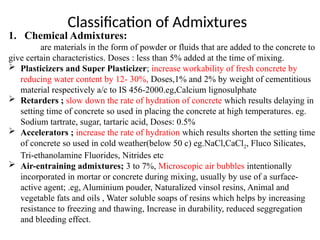 1. Chemical Admixtures:
are materials in the form of powder or fluids that are added to the concrete to
give certain characteristics. Doses : less than 5% added at the time of mixing.
 Plasticizers and Super Plasticizer; increase workability of fresh concrete by
reducing water content by 12- 30%, Doses,1% and 2% by weight of cementitious
material respectively a/c to IS 456-2000.eg,Calcium lignosulphate
 Retarders ; slow down the rate of hydration of concrete which results delaying in
setting time of concrete so used in placing the concrete at high temperatures. eg.
Sodium tartrate, sugar, tartaric acid, Doses: 0.5%
 Accelerators ; increase the rate of hydration which results shorten the setting time
of concrete so used in cold weather(below 50 c) eg.NaCl,CaCl2, Fluco Silicates,
Tri-ethanolamine Fluorides, Nitrides etc
 Air-entraining admixtures; 3 to 7%, Microscopic air bubbles intentionally
incorporated in mortar or concrete during mixing, usually by use of a surface-
active agent; .eg, Aluminium pouder, Naturalized vinsol resins, Animal and
vegetable fats and oils , Water soluble soaps of resins which helps by increasing
resistance to freezing and thawing, Increase in durability, reduced seggregation
and bleeding effect.
Classification of Admixtures
 