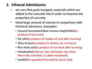 2. Mineral Admixtures:
– are very fine grain inorganic materials which are
added to the concrete mix in order to improve the
properties of concrete.
– Need large amount of volume in comparison with
chemical admixture. Examples;
• Ground Granulated Blast Furance Slag(GGBS)(by-
product of iron ores)
• Fly ash(by-product of residue of coal after burning)
• Silica Fume(by-product in electric arc furnaces)
• Rice Husk ash(by product of rice husk after burning)
• Metakaolin(Ordinary clay and kaolin clay when
thermally activated, is called metakaolin.
• Surkhi(fine powdered formed by burnt clay)
 