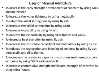 Uses of Mineral Admixture
• To increase the early strength development at concrete by using GBBS
and metakaolin.
• To increase the water tightness by using metakaolin.
• To retard the initial setting time by using fly ash.
• To increase the initial setting time by using GGBS.
• To increase workability by using fly ash.
• To improve the extensibility by using silica flumes and GBBS.
• To decrease heat evolution by using fly ash.
• To increase the resistance capacity of sulphate attack by using fly ash.
• To reduces the segregation and bleeding of concrete by using fly ash,
metakaolin and silica flumes.
• To increases the resistance capacity of corrosion and chemical attack
in marine by using GBBS and metakaolin .
• To increase compressive strength and flexural strength of concrete by
using silica flumes.
 
