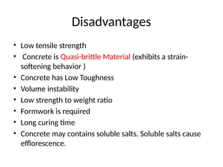 Disadvantages
• Low tensile strength
• Concrete is Quasi-brittle Material (exhibits a strain-
softening behavior )
• Concrete has Low Toughness
• Volume instability
• Low strength to weight ratio
• Formwork is required
• Long curing time
• Concrete may contains soluble salts. Soluble salts cause
efflorescence.
 