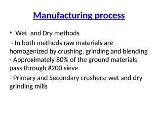 Manufacturing process
• Wet and Dry methods
- In both methods raw materials are
homogenized by crushing, grinding and blending
- Approximately 80% of the ground materials
pass through #200 sieve
- Primary and Secondary crushers; wet and dry
grinding mills
 