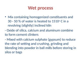 Wet process
• Mix containing homogenized constituents and
30 - 50 % of water is heated to 1510o
C in a
revolving (slightly) inclined kiln
- Oxide of silica, calcium and aluminum combine
to form cement clinkers
- Mixed with calcium sulphate (gypsum) to reduce
the rate of setting and crushing, grinding and
blending into powder in ball mills before storing in
silos or bags
 