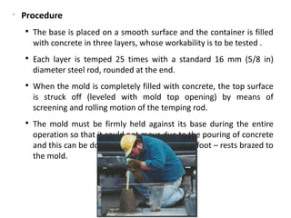 
Procedure
 The base is placed on a smooth surface and the container is filled
with concrete in three layers, whose workability is to be tested .
 Each layer is temped 25 times with a standard 16 mm (5/8 in)
diameter steel rod, rounded at the end.
 When the mold is completely filled with concrete, the top surface
is struck off (leveled with mold top opening) by means of
screening and rolling motion of the temping rod.
 The mold must be firmly held against its base during the entire
operation so that it could not move due to the pouring of concrete
and this can be done by means of handles or foot – rests brazed to
the mold.
 