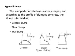 
Types Of Slump
The slumped concrete takes various shapes, and
according to the profile of slumped concrete, the
slump is termed as;

Collapse Slump

Shear Slump

True Slump
 