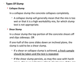 
Types Of Slump
 Collapse Slump
In a collapse slump the concrete collapses completely.

A collapse slump will generally mean that the mix is too
wet or that it is a high workability mix, for which slump
test is not appropriate.
 Shear Slump
In a shear slump the top portion of the concrete shears off
and slips sideways. OR
If one-half of the cone slides down an inclined plane, the
slump is said to be a shear slump.

If a shear or collapse slump is achieved, a fresh sample
should be taken and the test is repeated.

If the shear slump persists, as may the case with harsh
 