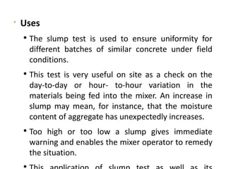 
Uses
 The slump test is used to ensure uniformity for
different batches of similar concrete under field
conditions.
 This test is very useful on site as a check on the
day-to-day or hour- to-hour variation in the
materials being fed into the mixer. An increase in
slump may mean, for instance, that the moisture
content of aggregate has unexpectedly increases.
 Too high or too low a slump gives immediate
warning and enables the mixer operator to remedy
the situation.

 
