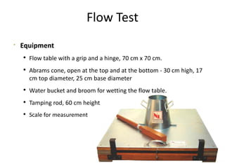 Flow Test

Equipment
 Flow table with a grip and a hinge, 70 cm x 70 cm.
 Abrams cone, open at the top and at the bottom - 30 cm high, 17
cm top diameter, 25 cm base diameter
 Water bucket and broom for wetting the flow table.
 Tamping rod, 60 cm height
 Scale for measurement
 