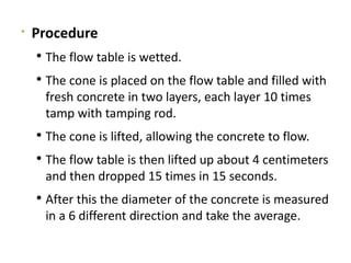 
Procedure
 The flow table is wetted.
 The cone is placed on the flow table and filled with
fresh concrete in two layers, each layer 10 times
tamp with tamping rod.
 The cone is lifted, allowing the concrete to flow.
 The flow table is then lifted up about 4 centimeters
and then dropped 15 times in 15 seconds.
 After this the diameter of the concrete is measured
in a 6 different direction and take the average.
 