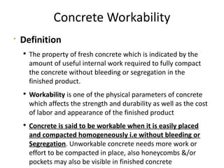 Concrete Workability

Definition
 The property of fresh concrete which is indicated by the
amount of useful internal work required to fully compact
the concrete without bleeding or segregation in the
finished product.
 Workability is one of the physical parameters of concrete
which affects the strength and durability as well as the cost
of labor and appearance of the finished product
 Concrete is said to be workable when it is easily placed
and compacted homogeneously i.e without bleeding or
Segregation. Unworkable concrete needs more work or
effort to be compacted in place, also honeycombs &/or
pockets may also be visible in finished concrete
 