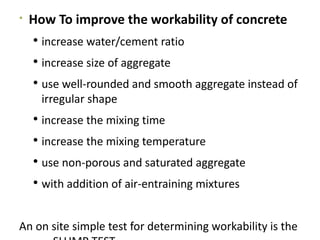 
How To improve the workability of concrete
 increase water/cement ratio
 increase size of aggregate
 use well-rounded and smooth aggregate instead of
irregular shape
 increase the mixing time
 increase the mixing temperature
 use non-porous and saturated aggregate
 with addition of air-entraining mixtures
An on site simple test for determining workability is the
 