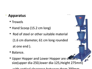 
Apparatus
 Trowels
 Hand Scoop (15.2 cm long)
 Rod of steel or other suitable material
(1.6 cm diameter, 61 cm long rounded
at one end ).
 Balance.
 Upper Hopper and Lower Hopper are of same
size(upper dia-250,lower dia-125,Height 275mm)
 