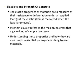 
Elasticity and Strength Of Concrete
 The elastic properties of materials are a measure of
their resistance to deformation under an applied
load (but the elastic strain is recovered when the
load is removed).
 Strength usually refers to the maximum stress that
a given kind of sample can carry.
 Understanding these properties and how they are
measured is essential for anyone wishing to use
materials.
 