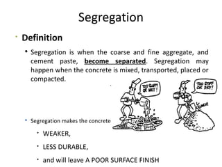 Segregation

Definition
 Segregation is when the coarse and fine aggregate, and
cement paste, become separated. Segregation may
happen when the concrete is mixed, transported, placed or
compacted.
 Segregation makes the concrete

WEAKER,

LESS DURABLE,

and will leave A POOR SURFACE FINISH
 