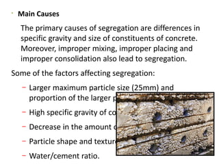 
Main Causes
The primary causes of segregation are differences in
specific gravity and size of constituents of concrete.
Moreover, improper mixing, improper placing and
improper consolidation also lead to segregation.
Some of the factors affecting segregation:
– Larger maximum particle size (25mm) and
proportion of the larger particles.
– High specific gravity of coarse aggregate.
– Decrease in the amount of fine particles.
– Particle shape and texture.
– Water/cement ratio.
 