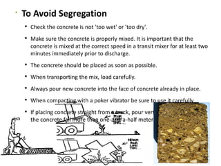 
To Avoid Segregation
 Check the concrete is not 'too wet' or 'too dry'.
 Make sure the concrete is properly mixed. It is important that the
concrete is mixed at the correct speed in a transit mixer for at least two
minutes immediately prior to discharge.
 The concrete should be placed as soon as possible.
 When transporting the mix, load carefully.
 Always pour new concrete into the face of concrete already in place.
 When compacting with a poker vibrator be sure to use it carefully
 If placing concrete straight from a truck, pour vertically and never let
the concrete fall more than one-and-a-half meters
 