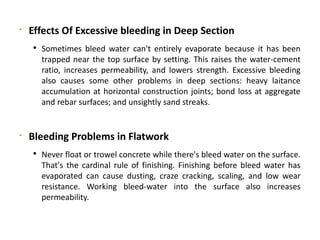 
Effects Of Excessive bleeding in Deep Section
 Sometimes bleed water can't entirely evaporate because it has been
trapped near the top surface by setting. This raises the water-cement
ratio, increases permeability, and lowers strength. Excessive bleeding
also causes some other problems in deep sections: heavy laitance
accumulation at horizontal construction joints; bond loss at aggregate
and rebar surfaces; and unsightly sand streaks.

Bleeding Problems in Flatwork
 Never float or trowel concrete while there's bleed water on the surface.
That's the cardinal rule of finishing. Finishing before bleed water has
evaporated can cause dusting, craze cracking, scaling, and low wear
resistance. Working bleed-water into the surface also increases
permeability.
 
