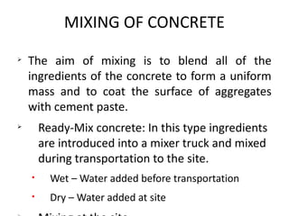MIXING OF CONCRETE
Ø
The aim of mixing is to blend all of the
ingredients of the concrete to form a uniform
mass and to coat the surface of aggregates
with cement paste.
Ø
Ready-Mix concrete: In this type ingredients
are introduced into a mixer truck and mixed
during transportation to the site.
• Wet – Water added before transportation
• Dry – Water added at site
 
