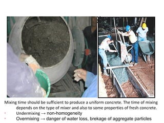Mixing at Site
Mixing time should be sufficient to produce a uniform concrete. The time of mixing
depends on the type of mixer and also to some properties of fresh concrete.
Ø
Undermixing → non-homogeneity
Ø
Overmixing → danger of water loss, brekage of aggregate particles
 