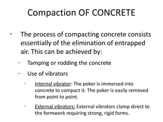 Compaction OF CONCRETE
Ø
The process of compacting concrete consists
essentially of the elimination of entrapped
air. This can be achieved by:
– Tamping or rodding the concrete
– Use of vibrators
Ø
Internal vibrator: The poker is immersed into
concrete to compact it. The poker is easily removed
from point to point.
Ø
External vibrators: External vibrators clamp direct to
the formwork requiring strong, rigid forms.
 